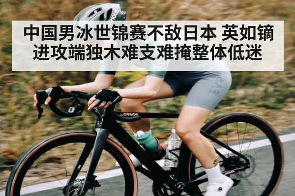 中国男冰世锦赛不敌日本 英如镝进攻端独木难支难掩整体低迷 | kaiyun